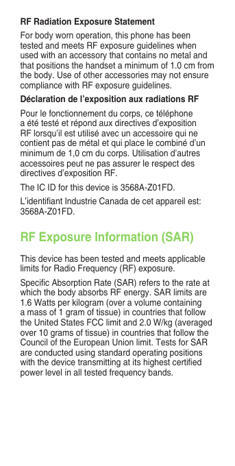 RF Radiation Exposure StatementFor body worn operation, this phone has been tested and meets RF exposure guidelines when used with an accessory that contains no metal and that positions the handset a minimum of 1.0 cm from the body. Use of other accessories may not ensure compliance with RF exposure guidelines.Déclaration de l’exposition aux radiations RFPour le fonctionnement du corps, ce téléphone a été testé et répond aux directives d’exposition RF lorsqu’il est utilisé avec un accessoire qui ne contient pas de métal et qui place le combiné d’un minimum de 1,0 cm du corps. Utilisation d’autres accessoires peut ne pas assurer le respect des directives d’exposition RF.TheICIDforthisdeviceis3568A-Z01FD.L’identiantIndustrieCanadadecetappareilest:3568A-Z01FD.RF Exposure Information (SAR)This device has been tested and meets applicable limits for Radio Frequency (RF) exposure. SpecicAbsorptionRate(SAR)referstotherateatwhich the body absorbs RF energy. SAR limits are 1.6Wattsperkilogram(overavolumecontaininga mass of 1 gram of tissue) in countries that follow theUnitedStatesFCClimitand2.0W/kg(averagedover 10 grams of tissue) in countries that follow the Council of the European Union limit. Tests for SAR are conducted using standard operating positions withthedevicetransmittingatitshighestcertiedpower level in all tested frequency bands. 