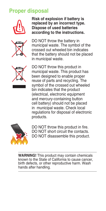 Proper disposalRisk of explosion if battery is replaced by an incorrect type. Dispose of used batteries according to the instructions.DO NOT throw the battery in municipal waste. The symbol of the crossed out wheeled bin indicates that the battery should not be placed in municipal waste.DO NOT throw this product in municipal waste. This product has been designed to enable proper reuse of parts and recycling. The symbol of the crossed out wheeled bin indicates that the product (electrical, electronic equipment and mercury-containing button cell battery) should not be placed in  municipal waste. Check local regulations for disposal of electronic products.DONOTthrowthisproductinre.DO NOT short circuit the contacts. DO NOT disassemble this product.WARNING! This product may contain chemicals known to the State of California to cause cancer, birthdefects,orotherreproductiveharm.Washhands after handling.