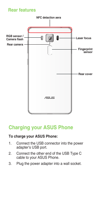 Charging your ASUS PhoneTo charge your ASUS Phone:1.  Connect the USB connector into the power adapter’s USB port.2.  Connect the other end of the USB Type C cable to your ASUS Phone. 3.   Plug the power adapter into a wall socket.Rear featuresRear cameraRGB sensor / Camera ashRear coverLaser focusFingerprint sensorNFC detaction aera