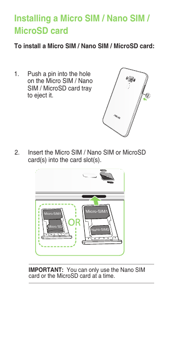 Installing a Micro SIM / Nano SIM /MicroSD cardTo install a Micro SIM / Nano SIM / MicroSD card:1.  Push a pin into the hole on the Micro SIM / Nano SIM / MicroSD card tray to eject it.2.  Insert the Micro SIM / Nano SIM or MicroSD card(s) into the card slot(s).Micro-SIM1Nano-SIM2Micro-SIM1Micro SDIMPORTANT:  You can only use the Nano SIM card or the MicroSD card at a time.