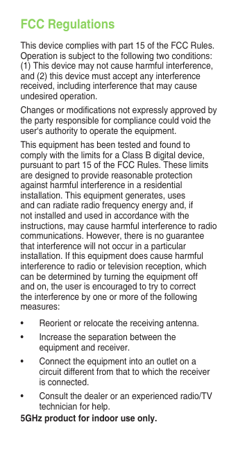 FCC RegulationsThis device complies with part 15 of the FCC Rules. Operation is subject to the following two conditions: (1) This device may not cause harmful interference, and (2) this device must accept any interference received, including interference that may cause undesired operation.Changesormodicationsnotexpresslyapprovedbythe party responsible for compliance could void the user‘s authority to operate the equipment.This equipment has been tested and found to comply with the limits for a Class B digital device, pursuant to part 15 of the FCC Rules. These limits are designed to provide reasonable protection against harmful interference in a residential installation. This equipment generates, uses and can radiate radio frequency energy and, if not installed and used in accordance with the instructions, may cause harmful interference to radio communications. However, there is no guarantee that interference will not occur in a particular installation. If this equipment does cause harmful interference to radio or television reception, which can be determined by turning the equipment off and on, the user is encouraged to try to correct the interference by one or more of the following measures:• Reorientorrelocatethereceivingantenna.• Increasetheseparationbetweentheequipment and receiver.• Connecttheequipmentintoanoutletonacircuit different from that to which the receiver is connected.• Consultthedealeroranexperiencedradio/TVtechnician for help.5GHz product for indoor use only.