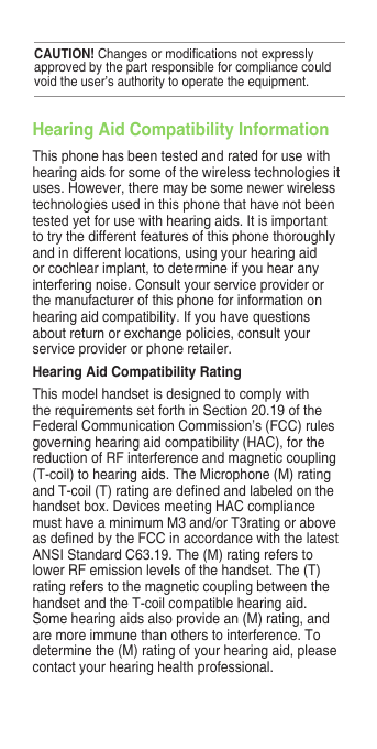 Hearing Aid Compatibility InformationThis phone has been tested and rated for use with hearing aids for some of the wireless technologies it uses. However, there may be some newer wireless technologies used in this phone that have not been tested yet for use with hearing aids. It is important to try the different features of this phone thoroughly and in different locations, using your hearing aid or cochlear implant, to determine if you hear any interfering noise. Consult your service provider or the manufacturer of this phone for information on hearing aid compatibility. If you have questions about return or exchange policies, consult your service provider or phone retailer.Hearing Aid Compatibility RatingThis model handset is designed to comply with therequirementssetforthinSection20.19oftheFederal Communication Commission’s (FCC) rules governing hearing aid compatibility (HAC), for the reduction of RF interference and magnetic coupling (T-coil) to hearing aids. The Microphone (M) rating andT-coil(T)ratingaredenedandlabeledonthehandset box. Devices meeting HAC compliance must have a minimum M3 and/or T3rating or above asdenedbytheFCCinaccordancewiththelatestANSIStandardC63.19.The(M)ratingreferstolower RF emission levels of the handset. The (T) rating refers to the magnetic coupling between the handset and the T-coil compatible hearing aid. Some hearing aids also provide an (M) rating, and are more immune than others to interference. To determine the (M) rating of your hearing aid, please contact your hearing health professional.CAUTION!Changesormodicationsnotexpresslyapproved by the part responsible for compliance could void the user’s authority to operate the equipment. 