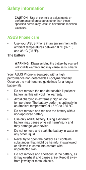 Safety informationCAUTION!  Use of controls or adjustments or performance of procedures other than those speciedhereinmayresultinhazardousradiationexposure.ASUS Phone care• UseyourASUSPhoneinanenvironmentwithambienttemperaturesbetween0°C(32°F)and35°C(95°F).The batteryWARNING:  Disassembling the battery by yourself willvoiditswarrantyandmaycauseseriousharm.YourASUSPhoneisequippedwithahighperformance non-detachable Li-polymer battery. Observe the maintenance guidelines for a longer battery life.• Donotremovethenon-detachableli-polymerbatteryasthiswillvoidthewarranty.• Avoidcharginginextremelyhighorlowtemperature.Thebatteryperformsoptimallyinanambienttemperatureof+5°Cto+35°C.• Donotremoveandreplacethebatterywithanon-approved battery.• UseonlyASUSbattery.Usingadifferentbattery may cause physical harm/injury and may damage your device.• Donotremoveandsoakthebatteryinwaterorany other liquid.• Nevertrytoopenthebatteryasitcontainssubstancesthatmightbeharmfulifswallowedorallowedtocomeintocontactwithunprotectedskin.• Donotremoveandshort-circuitthebattery,asitmayoverheatandcauseare.Keepitawayfromjewelryormetalobjects.