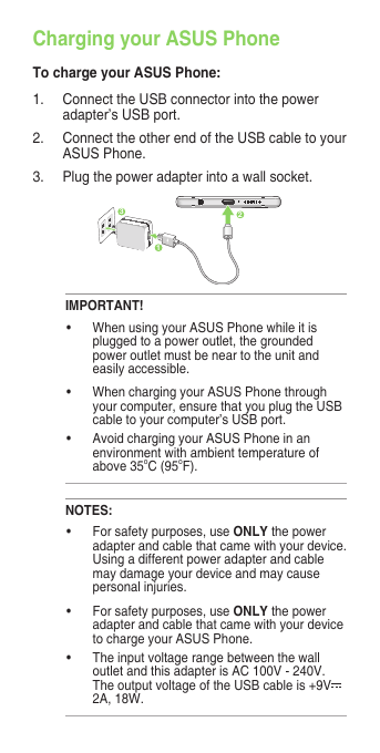 Charging your ASUS PhoneTo charge your ASUS Phone:1. ConnecttheUSBconnectorintothepoweradapter’s USB port.2.  Connect the other end of the USB cable to your ASUS Phone. 3. Plugthepoweradapterintoawallsocket.NOTES:• Forsafetypurposes,useONLYthepoweradapterandcablethatcamewithyourdevice.Usingadifferentpoweradapterandcablemay damage your device and may cause personal injuries.• Forsafetypurposes,useONLYthepoweradapterandcablethatcamewithyourdeviceto charge your ASUS Phone.• Theinputvoltagerangebetweenthewalloutlet and this adapter is AC 100V - 240V. TheoutputvoltageoftheUSBcableis+9V2A, 18W. IMPORTANT!• WhenusingyourASUSPhonewhileitispluggedtoapoweroutlet,thegroundedpoweroutletmustbeneartotheunitandeasily accessible.• WhenchargingyourASUSPhonethroughyour computer, ensure that you plug the USB cable to your computer’s USB port.• AvoidchargingyourASUSPhoneinanenvironmentwithambienttemperatureofabove 35oC(95oF). 231