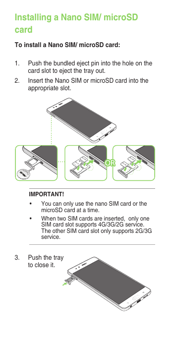Installing a Nano SIM/ microSD cardTo install a Nano SIM/ microSD card:3.  Push the tray to close it.1.  Push the bundled eject pin into the hole on the card slot to eject the tray out.2. InserttheNanoSIMormicroSDcardintotheappropriate slot.Micro SDNano-SIM1Nano-SIM2Nano-SIM1IMPORTANT! • YoucanonlyusethenanoSIMcardorthemicroSD card at a time.• WhentwoSIMcardsareinserted,onlyoneSIMcardslotsupports4G/3G/2Gservice.TheotherSIMcardslotonlysupports2G/3Gservice.