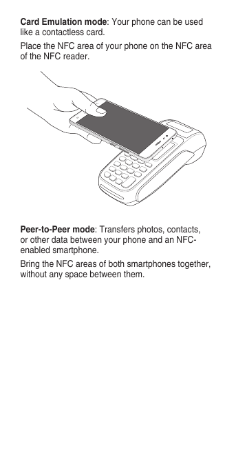 Peer-to-Peer mode:Transfersphotos,contacts,orotherdatabetweenyourphoneandanNFC-enabled smartphone.BringtheNFCareasofbothsmartphonestogether,withoutanyspacebetweenthem.Card Emulation mode:Yourphonecanbeusedlikeacontactlesscard.PlacetheNFCareaofyourphoneontheNFCareaoftheNFCreader.