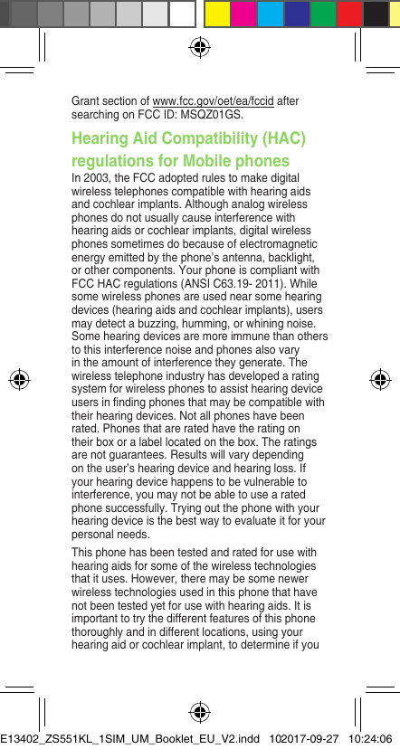 Grant section of www.fcc.gov/oet/ea/fccid after searchingonFCCID:MSQZ01GS.Hearing Aid Compatibility (HAC) regulations for Mobile phonesIn2003,theFCCadoptedrulestomakedigitalwirelesstelephonescompatiblewithhearingaidsandcochlearimplants.Althoughanalogwirelessphonesdonotusuallycauseinterferencewithhearingaidsorcochlearimplants,digitalwirelessphones sometimes do because of electromagnetic energyemittedbythephone’santenna,backlight,orothercomponents.YourphoneiscompliantwithFCCHACregulations(ANSIC63.19-2011).Whilesomewirelessphonesareusednearsomehearingdevices (hearing aids and cochlear implants), users maydetectabuzzing,humming,orwhiningnoise.Some hearing devices are more immune than others to this interference noise and phones also vary intheamountofinterferencetheygenerate.Thewirelesstelephoneindustryhasdevelopedaratingsystemforwirelessphonestoassisthearingdeviceusersinndingphonesthatmaybecompatiblewiththeirhearingdevices.Notallphoneshavebeenrated. Phones that are rated have the rating on theirboxoralabellocatedonthebox.Theratingsarenotguarantees.Resultswillvarydependingontheuser’shearingdeviceandhearingloss.Ifyour hearing device happens to be vulnerable to interference, you may not be able to use a rated phonesuccessfully.Tryingoutthephonewithyourhearingdeviceisthebestwaytoevaluateitforyourpersonal needs.Thisphonehasbeentestedandratedforusewithhearingaidsforsomeofthewirelesstechnologiesthatituses.However,theremaybesomenewerwirelesstechnologiesusedinthisphonethathavenotbeentestedyetforusewithhearingaids.Itisimportant to try the different features of this phone thoroughly and in different locations, using your hearing aid or cochlear implant, to determine if you E13402_ZS551KL_1SIM_UM_Booklet_EU_V2.indd   102017-09-27   10:24:06