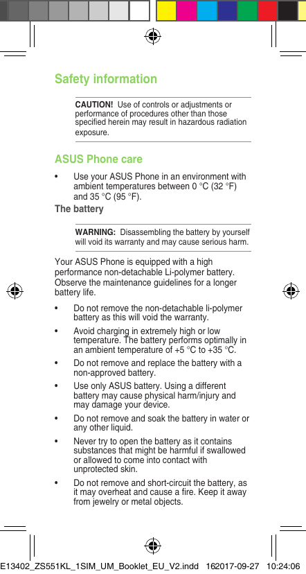 Safety informationCAUTION!  Use of controls or adjustments or performance of procedures other than those speciedhereinmayresultinhazardousradiationexposure.ASUS Phone care• UseyourASUSPhoneinanenvironmentwithambienttemperaturesbetween0°C(32°F)and35°C(95°F).The batteryWARNING:  Disassembling the battery by yourself willvoiditswarrantyandmaycauseseriousharm.YourASUSPhoneisequippedwithahighperformance non-detachable Li-polymer battery. Observe the maintenance guidelines for a longer battery life.• Donotremovethenon-detachableli-polymerbatteryasthiswillvoidthewarranty.• Avoidcharginginextremelyhighorlowtemperature.Thebatteryperformsoptimallyinanambienttemperatureof+5°Cto+35°C.• Donotremoveandreplacethebatterywithanon-approved battery.• UseonlyASUSbattery.Usingadifferentbattery may cause physical harm/injury and may damage your device.• Donotremoveandsoakthebatteryinwaterorany other liquid.• Nevertrytoopenthebatteryasitcontainssubstancesthatmightbeharmfulifswallowedorallowedtocomeintocontactwithunprotectedskin.• Donotremoveandshort-circuitthebattery,asitmayoverheatandcauseare.Keepitawayfromjewelryormetalobjects.E13402_ZS551KL_1SIM_UM_Booklet_EU_V2.indd   162017-09-27   10:24:06