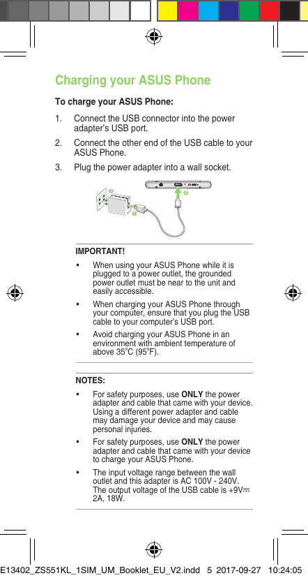 Charging your ASUS PhoneTo charge your ASUS Phone:1. ConnecttheUSBconnectorintothepoweradapter’s USB port.2.  Connect the other end of the USB cable to your ASUS Phone. 3. Plugthepoweradapterintoawallsocket.NOTES:• Forsafetypurposes,useONLYthepoweradapterandcablethatcamewithyourdevice.Usingadifferentpoweradapterandcablemay damage your device and may cause personal injuries.• Forsafetypurposes,useONLYthepoweradapterandcablethatcamewithyourdeviceto charge your ASUS Phone.• Theinputvoltagerangebetweenthewalloutlet and this adapter is AC 100V - 240V. TheoutputvoltageoftheUSBcableis+9V2A, 18W. IMPORTANT!• WhenusingyourASUSPhonewhileitispluggedtoapoweroutlet,thegroundedpoweroutletmustbeneartotheunitandeasily accessible.• WhenchargingyourASUSPhonethroughyour computer, ensure that you plug the USB cable to your computer’s USB port.• AvoidchargingyourASUSPhoneinanenvironmentwithambienttemperatureofabove 35oC(95oF). 231Rear featuresE13402_ZS551KL_1SIM_UM_Booklet_EU_V2.indd   5 2017-09-27   10:24:05
