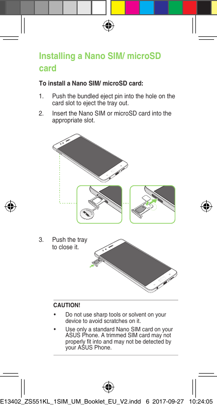 Installing a Nano SIM/ microSD cardTo install a Nano SIM/ microSD card:3.  Push the tray to close it.1.  Push the bundled eject pin into the hole on the card slot to eject the tray out.2. InserttheNanoSIMormicroSDcardintotheappropriate slot.CAUTION!• Donotusesharptoolsorsolventonyourdevice to avoid scratches on it. • UseonlyastandardNanoSIMcardonyourASUSPhone.AtrimmedSIMcardmaynotproperlytintoandmaynotbedetectedbyyour ASUS Phone.E13402_ZS551KL_1SIM_UM_Booklet_EU_V2.indd   6 2017-09-27   10:24:05