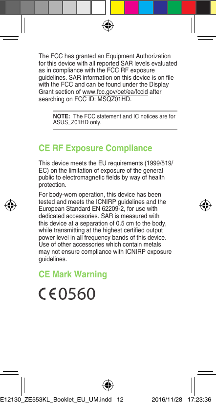 The FCC has granted an Equipment Authorization for this device with all reported SAR levels evaluated asincompliancewiththeFCCRFexposureguidelines.SARinformationonthisdeviceisonlewith the FCC and can be found under the Display Grant section of www.fcc.gov/oet/ea/fccid after searching on FCC ID: MSQZ01HD.NOTE:  The FCC statement and IC notices are for ASUS_Z01HD only.CE RF Exposure ComplianceThis device meets the EU requirements (1999/519/EC)onthelimitationofexposureofthegeneralpublictoelectromagneticeldsbywayofhealthprotection.For body-worn operation, this device has been tested and meets the ICNIRP guidelines and the European Standard EN 62209-2, for use with dedicated accessories. SAR is measured with this device at a separation of 0.5 cm to the body, whiletransmittingatthehighestcertiedoutputpower level in all frequency bands of this device. Use of other accessories which contain metals maynotensurecompliancewithICNIRPexposureguidelines.CE Mark WarningE12130_ZE553KL_Booklet_EU_UM.indd   12 2016/11/28   17:23:36