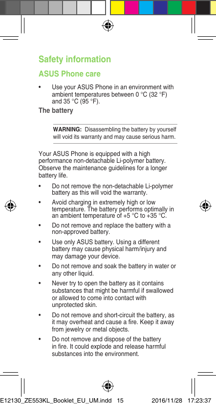 Safety informationASUS Phone care• UseyourASUSPhoneinanenvironmentwithambient temperatures between 0 °C (32 °F) and 35 °C (95 °F).The batteryWARNING:  Disassembling the battery by yourself will void its warranty and may cause serious harm.Your ASUS Phone is equipped with a high performance non-detachable Li-polymer battery. Observe the maintenance guidelines for a longer battery life.• Donotremovethenon-detachableLi-polymerbattery as this will void the warranty.• Avoidcharginginextremelyhighorlowtemperature. The battery performs optimally in an ambient temperature of +5 °C to +35 °C.• Donotremoveandreplacethebatterywithanon-approved battery.• UseonlyASUSbattery.Usingadifferentbattery may cause physical harm/injury and may damage your device.• Donotremoveandsoakthebatteryinwaterorany other liquid.• Nevertrytoopenthebatteryasitcontainssubstances that might be harmful if swallowed or allowed to come into contact with unprotected skin.• Donotremoveandshort-circuitthebattery,asitmayoverheatandcauseare.Keepitawayfrom jewelry or metal objects.• Donotremoveanddisposeofthebatteryinre.Itcouldexplodeandreleaseharmfulsubstances into the environment.E12130_ZE553KL_Booklet_EU_UM.indd   15 2016/11/28   17:23:37
