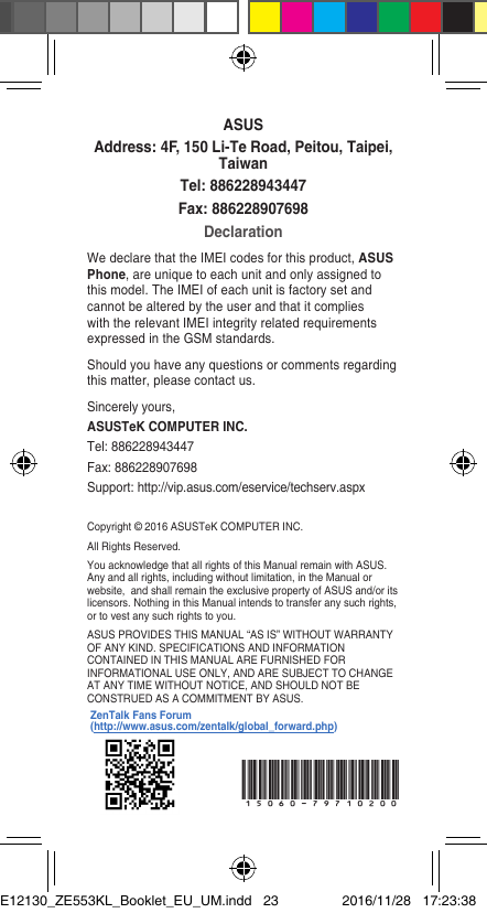 Copyright © 2016 ASUSTeK COMPUTER INC.All Rights Reserved.You acknowledge that all rights of this Manual remain with ASUS. Any and all rights, including without limitation, in the Manual or website,andshallremaintheexclusivepropertyofASUSand/oritslicensors. Nothing in this Manual intends to transfer any such rights, or to vest any such rights to you.ASUS PROVIDES THIS MANUAL “AS IS” WITHOUT WARRANTY OF ANY KIND. SPECIFICATIONS AND INFORMATION CONTAINED IN THIS MANUAL ARE FURNISHED FOR INFORMATIONAL USE ONLY, AND ARE SUBJECT TO CHANGE AT ANY TIME WITHOUT NOTICE, AND SHOULD NOT BE CONSTRUED AS A COMMITMENT BY ASUS.ASUSAddress: 4F, 150 Li-Te Road, Peitou, Taipei, TaiwanTel: 886228943447Fax: 886228907698DeclarationWe declare that the IMEI codes for this product, ASUS Phone, are unique to each unit and only assigned to this model. The IMEI of each unit is factory set and cannot be altered by the user and that it complies with the relevant IMEI integrity related requirements expressedintheGSMstandards.Should you have any questions or comments regarding this matter, please contact us.Sincerely yours,ASUSTeK COMPUTER INC.Tel: 886228943447Fax:886228907698Support:http://vip.asus.com/eservice/techserv.aspx15060-79710200ZenTalk Fans Forum (http://www.asus.com/zentalk/global_forward.php)E12130_ZE553KL_Booklet_EU_UM.indd   23 2016/11/28   17:23:38