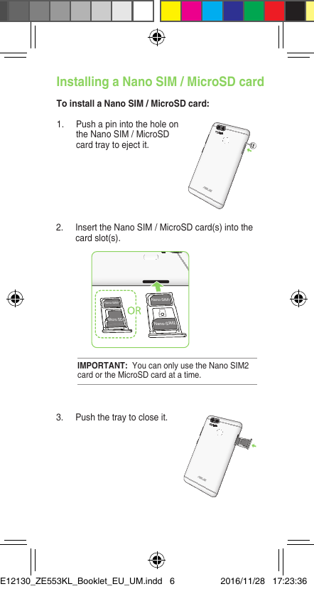 1.  Push a pin into the hole on the Nano SIM / MicroSD card tray to eject it.Installing a Nano SIM / MicroSD cardTo install a Nano SIM / MicroSD card:2.  Insert the Nano SIM / MicroSD card(s) into the card slot(s).3.  Push the tray to close it.IMPORTANT:  You can only use the Nano SIM2 card or the MicroSD card at a time.Nano-SIM2Nano-SIM1Nano-SIM1Micro SDE12130_ZE553KL_Booklet_EU_UM.indd   6 2016/11/28   17:23:36