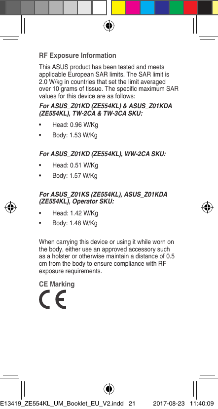 RF Exposure InformationThis ASUS product has been tested and meets applicable European SAR limits. The SAR limit is 2.0 W/kg in countries that set the limit averaged over10gramsoftissue.ThespecicmaximumSARvalues for this device are as follows:For ASUS_Z01KD (ZE554KL) &amp; ASUS_Z01KDA (ZE554KL), TW-2CA &amp; TW-3CA SKU:• Head:0.96W/Kg• Body:1.53W/KgFor ASUS_Z01KD (ZE554KL), WW-2CA SKU:• Head:0.51W/Kg• Body:1.57W/KgFor ASUS_Z01KS (ZE554KL), ASUS_Z01KDA (ZE554KL), Operator SKU:• Head:1.42W/Kg• Body:1.48W/KgWhen carrying this device or using it while worn on the body, either use an approved accessory such as a holster or otherwise maintain a distance of 0.5 cm from the body to ensure compliance with RF exposurerequirements.CE MarkingE13419_ZE554KL_UM_Booklet_EU_V2.indd   21 2017-08-23   11:40:09