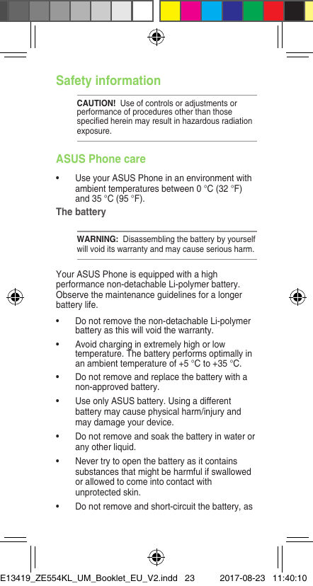 Safety informationCAUTION!  Use of controls or adjustments or performance of procedures other than those speciedhereinmayresultinhazardousradiationexposure.ASUS Phone care• UseyourASUSPhoneinanenvironmentwithambient temperatures between 0 °C (32 °F) and 35 °C (95 °F).The batteryWARNING:  Disassembling the battery by yourself will void its warranty and may cause serious harm.Your ASUS Phone is equipped with a high performance non-detachable Li-polymer battery. Observe the maintenance guidelines for a longer battery life.• Donotremovethenon-detachableLi-polymerbattery as this will void the warranty.• Avoidcharginginextremelyhighorlowtemperature. The battery performs optimally in an ambient temperature of +5 °C to +35 °C.• Donotremoveandreplacethebatterywithanon-approved battery.• UseonlyASUSbattery.Usingadifferentbattery may cause physical harm/injury and may damage your device.• Donotremoveandsoakthebatteryinwaterorany other liquid.• Nevertrytoopenthebatteryasitcontainssubstances that might be harmful if swallowed or allowed to come into contact with unprotected skin.• Donotremoveandshort-circuitthebattery,asE13419_ZE554KL_UM_Booklet_EU_V2.indd   23 2017-08-23   11:40:10