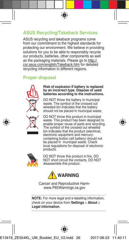 Proper disposalRisk of explosion if battery is replaced by an incorrect type. Dispose of used batteries according to the instructions.DO NOT throw the battery in municipal waste. The symbol of the crossed out wheeled bin indicates that the battery should not be placed in municipal waste.DO NOT throw this product in municipal waste. This product has been designed to enable proper reuse of parts and recycling. The symbol of the crossed out wheeled bin indicates that the product (electrical, electronic equipment and mercury-containing button cell battery) should not be placed in  municipal waste. Check local regulations for disposal of electronic products.DONOTthrowthisproductinre.DONOT short circuit the contacts. DO NOT disassemble this product.WARNINGCancer and Reproductive Harm- www.P65Warnings.ca.govASUS Recycling/Takeback Services ASUS recycling and takeback programs come from our commitment to the highest standards for protecting our environment. We believe in providing solutions for you to be able to responsibly recycle our products, batteries, other components as well as the packaging materials. Please go to http://csr.asus.com/english/Takeback.htm for detailed recycling information in different regions.NOTE: For more legal and e-labelling information, check on your device from Settings &gt; About &gt; Legal information.E13419_ZE554KL_UM_Booklet_EU_V2.indd   26 2017-08-23   11:40:11