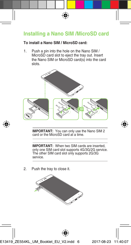Installing a Nano SIM /MicroSD cardTo install a Nano SIM / MicroSD card:IMPORTANT:  When two SIM cards are inserted, only one SIM card slot supports 4G/3G/2G service. The other SIM card slot only supports 2G/3G service.IMPORTANT:  You can only use the Nano SIM 2 card or the MicroSD card at a time.1.  Push a pin into the hole on the Nano SIM / MicroSD card slot to eject the tray out. Insert the Nano SIM or MicroSD card(s) into the card slots.2.  Push the tray to close it.Micro SDNano-SIM1Nano-SIM2Nano-SIM1E13419_ZE554KL_UM_Booklet_EU_V2.indd   6 2017-08-23   11:40:07