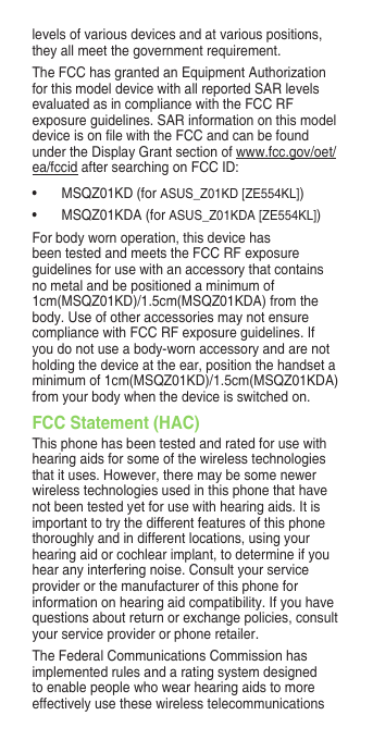 levels of various devices and at various positions, they all meet the government requirement.The FCC has granted an Equipment Authorization for this model device with all reported SAR levels evaluated as in compliance with the FCC RF exposureguidelines.SARinformationonthismodeldeviceisonlewiththeFCCandcanbefoundunder the Display Grant section of www.fcc.gov/oet/ea/fccid after searching on FCC ID: • MSQZ01KD(forASUS_Z01KD [ZE554KL])• MSQZ01KDA(forASUS_Z01KDA [ZE554KL])For body worn operation, this device has beentestedandmeetstheFCCRFexposureguidelines for use with an accessory that contains no metal and be positioned a minimum of 1cm(MSQZ01KD)/1.5cm(MSQZ01KDA) from the body. Use of other accessories may not ensure compliancewithFCCRFexposureguidelines.Ifyou do not use a body-worn accessory and are not holding the device at the ear, position the handset a minimum of 1cm(MSQZ01KD)/1.5cm(MSQZ01KDA) from your body when the device is switched on.FCC Statement (HAC)This phone has been tested and rated for use with hearing aids for some of the wireless technologies that it uses. However, there may be some newer wireless technologies used in this phone that have not been tested yet for use with hearing aids. It is important to try the different features of this phone thoroughly and in different locations, using your hearing aid or cochlear implant, to determine if you hear any interfering noise. Consult your service provider or the manufacturer of this phone for information on hearing aid compatibility. If you have questionsaboutreturnorexchangepolicies,consultyour service provider or phone retailer.The Federal Communications Commission has implemented rules and a rating system designed to enable people who wear hearing aids to more effectively use these wireless telecommunications 