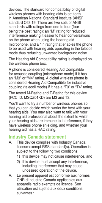 devices. The standard for compatibility of digital wireless phones with hearing aids is set forth in American National Standard Institute (ANSI) standard C63.19. There are two sets of ANSI standards with ratings from one to four (four being the best rating): an “M” rating for reduced interference making it easier to hear conversations on the phone when using the hearing aid microphone, and a “T” rating that enables the phone to be used with hearing aids operating in the telecoil mode thus reducing unwanted background noise.The Hearing Aid Compatibility rating is displayed on thewirelessphonebox.A phone is considered Hearing Aid Compatible for acoustic coupling (microphone mode) if it has an “M3” or “M4” rating. A digital wireless phone is considered Hearing Aid Compatible for inductive coupling (telecoil mode) if it has a “T3” or “T4” rating.The tested M-Rating and T-Rating for this device (FCC ID: MSQZ01KD) are M3 and T3.You’ll want to try a number of wireless phones so that you can decide which works the best with your hearing aids. You may also want to talk with your hearingaidprofessionalabouttheextenttowhichyour hearing aids are immune to interference, if they have wireless phone shielding, and whether your hearing aid has a HAC rating.Industry Canada statementA.  This device complies with Industry Canada license-exemptRSSstandard(s).Operationissubject to the following two conditions: 1)  this device may not cause interference, and 2)  this device must accept any interference, including interference that may cause undesired operation of the device.A. LeprésentappareilestconformeauxnormesCNRd’IndustrieCanadaapplicablesauxappareilsradioexemptsdelicence.Sonutilisationestsujetteauxdeuxconditionssuivantes : 