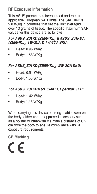 RF Exposure InformationThis ASUS product has been tested and meets applicable European SAR limits. The SAR limit is 2.0 W/kg in countries that set the limit averaged over10gramsoftissue.ThespecicmaximumSARvalues for this device are as follows:For ASUS_Z01KD (ZE554KL) &amp; ASUS_Z01KDA (ZE554KL), TW-2CA &amp; TW-3CA SKU:• Head:0.96W/Kg• Body:1.53W/KgFor ASUS_Z01KD (ZE554KL), WW-2CA SKU:• Head:0.51W/Kg• Body:1.58W/KgFor ASUS_Z01KDA (ZE554KL), Operator SKU:• Head:1.42W/Kg• Body:1.48W/KgWhen carrying this device or using it while worn on the body, either use an approved accessory such as a holster or otherwise maintain a distance of 0.5 cm from the body to ensure compliance with RF exposurerequirements.CE Marking