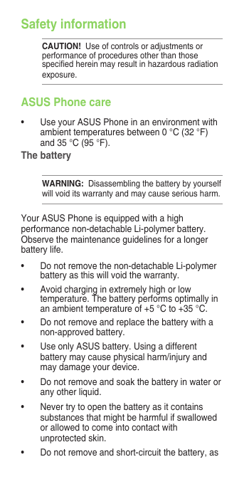 Safety informationCAUTION!  Use of controls or adjustments or performance of procedures other than those speciedhereinmayresultinhazardousradiationexposure.ASUS Phone care• UseyourASUSPhoneinanenvironmentwithambient temperatures between 0 °C (32 °F) and 35 °C (95 °F).The batteryWARNING:  Disassembling the battery by yourself will void its warranty and may cause serious harm.Your ASUS Phone is equipped with a high performance non-detachable Li-polymer battery. Observe the maintenance guidelines for a longer battery life.• Donotremovethenon-detachableLi-polymerbattery as this will void the warranty.• Avoidcharginginextremelyhighorlowtemperature. The battery performs optimally in an ambient temperature of +5 °C to +35 °C.• Donotremoveandreplacethebatterywithanon-approved battery.• UseonlyASUSbattery.Usingadifferentbattery may cause physical harm/injury and may damage your device.• Donotremoveandsoakthebatteryinwaterorany other liquid.• Nevertrytoopenthebatteryasitcontainssubstances that might be harmful if swallowed or allowed to come into contact with unprotected skin.• Donotremoveandshort-circuitthebattery,as