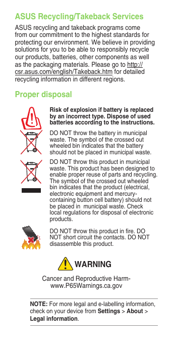 Proper disposalRisk of explosion if battery is replaced by an incorrect type. Dispose of used batteries according to the instructions.DO NOT throw the battery in municipal waste. The symbol of the crossed out wheeled bin indicates that the battery should not be placed in municipal waste.DO NOT throw this product in municipal waste. This product has been designed to enable proper reuse of parts and recycling. The symbol of the crossed out wheeled bin indicates that the product (electrical, electronic equipment and mercury-containing button cell battery) should not be placed in  municipal waste. Check local regulations for disposal of electronic products.DONOTthrowthisproductinre.DONOT short circuit the contacts. DO NOT disassemble this product.WARNINGCancer and Reproductive Harm- www.P65Warnings.ca.govASUS Recycling/Takeback Services ASUS recycling and takeback programs come from our commitment to the highest standards for protecting our environment. We believe in providing solutions for you to be able to responsibly recycle our products, batteries, other components as well as the packaging materials. Please go to http://csr.asus.com/english/Takeback.htm for detailed recycling information in different regions.NOTE: For more legal and e-labelling information, check on your device from Settings &gt; About &gt; Legal information.