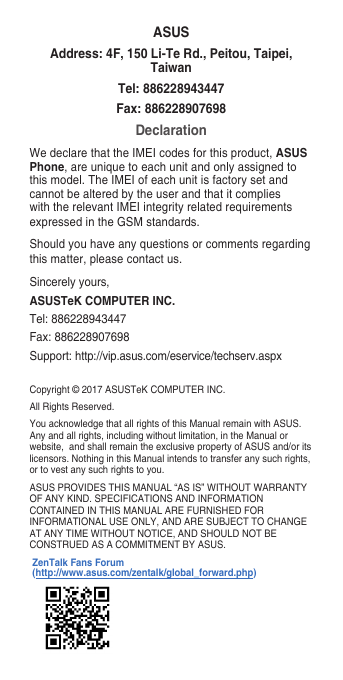 Copyright © 2017 ASUSTeK COMPUTER INC.All Rights Reserved.You acknowledge that all rights of this Manual remain with ASUS. Any and all rights, including without limitation, in the Manual or website,andshallremaintheexclusivepropertyofASUSand/oritslicensors. Nothing in this Manual intends to transfer any such rights, or to vest any such rights to you.ASUS PROVIDES THIS MANUAL “AS IS” WITHOUT WARRANTY OF ANY KIND. SPECIFICATIONS AND INFORMATION CONTAINED IN THIS MANUAL ARE FURNISHED FOR INFORMATIONAL USE ONLY, AND ARE SUBJECT TO CHANGE AT ANY TIME WITHOUT NOTICE, AND SHOULD NOT BE CONSTRUED AS A COMMITMENT BY ASUS.ASUSAddress: 4F, 150 Li-Te Rd., Peitou, Taipei, TaiwanTel: 886228943447Fax: 886228907698DeclarationWe declare that the IMEI codes for this product, ASUS Phone, are unique to each unit and only assigned to this model. The IMEI of each unit is factory set and cannot be altered by the user and that it complies with the relevant IMEI integrity related requirements expressedintheGSMstandards.Should you have any questions or comments regarding this matter, please contact us.Sincerely yours,ASUSTeK COMPUTER INC.Tel: 886228943447Fax:886228907698Support:http://vip.asus.com/eservice/techserv.aspxZenTalk Fans Forum (http://www.asus.com/zentalk/global_forward.php)