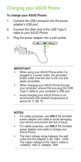Charging your ASUS PhoneTo charge your ASUS Phone:1.  Connect the USB connector into the power adapter’s USB port.2.  Connect the other end of the USB Type C cable to your ASUS Phone. 3.   Plug the power adapter into a wall socket.NOTES:• Forsafetypurposes,useONLY the bundled power adapter and cable to avoid damaging your device and prevent the risk of injury.• Forsafetypurposes,useONLY the bundled power adapter and cable to charge your ASUS Phone.• Theinputvoltagerangebetweenthewalloutlet and this adapter is AC 100V - 240V. The output voltage of the Type C cable is +5V 2A, 10W or +9V 2A, 18W. IMPORTANT!• WhenusingyourASUSPhonewhileitisplugged to a power outlet, the grounded power outlet must be near to the unit and easily accessible.• WhenchargingyourASUSPhonethroughyour computer, ensure that you plug the USB Type C cable to your computer’s USB port.• AvoidchargingyourASUSPhoneinanenvironment with ambient temperature of above 35 °C (95 °F). 231