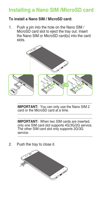 Installing a Nano SIM /MicroSD cardTo install a Nano SIM / MicroSD card:IMPORTANT:  When two SIM cards are inserted, only one SIM card slot supports 4G/3G/2G service. The other SIM card slot only supports 2G/3G service.IMPORTANT:  You can only use the Nano SIM 2 card or the MicroSD card at a time.1.  Push a pin into the hole on the Nano SIM / MicroSD card slot to eject the tray out. Insert the Nano SIM or MicroSD card(s) into the card slots.2.  Push the tray to close it.Micro SDNano-SIM1Nano-SIM2Nano-SIM1