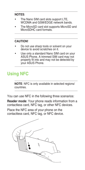 NOTES:• TheNanoSIMcardslotssupportLTE,WCDMA and GSM/EDGE network bands.• TheMicroSDcardslotsupportsMicroSDandMicroSDHC card formats.CAUTION!• Donotusesharptoolsorsolventonyourdevice to avoid scratches on it. • UseonlyastandardNanoSIMcardonyourASUS Phone. A trimmed SIM card may not properlytintoandmaynotbedetectedbyyour ASUS Phone.Using NFCNOTE: NFC is only available in selected regions/countries.You can use NFC in the following three scenarios:Reader mode: Your phone reads information from a contactless card, NFC tag, or other NFC devices.Place the NFC area of your phone on the contactless card, NFC tag, or NFC device.