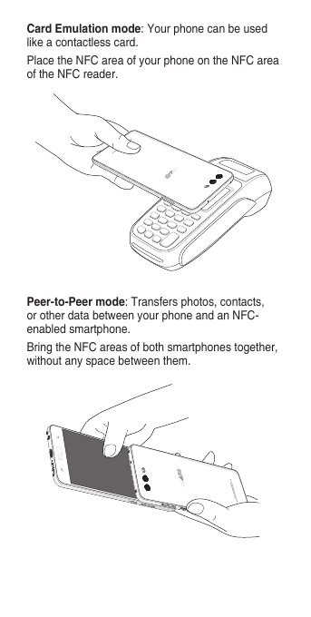 Peer-to-Peer mode: Transfers photos, contacts, or other data between your phone and an NFC-enabled smartphone.Bring the NFC areas of both smartphones together, without any space between them.Card Emulation mode: Your phone can be used like a contactless card.Place the NFC area of your phone on the NFC area of the NFC reader.
