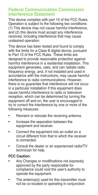 Federal Communication Commission Interference StatementThis device complies with part 15 of the FCC Rules. Operation is subject to the following two conditions: (1) This device may not cause harmful interference, and (2) this device must accept any interference received, including interference that may cause undesired operation.This device has been tested and found to comply with the limits for a Class B digital device, pursuant to Part 15 of the FCC Rules. These limits are designed to provide reasonable protection against harmful interference in a residential installation. This equipment generates, uses, and can radiate radio frequency energy, and, if not installed and used in accordance with the instructions, may cause harmful interference to radio communications. However, there is no guarantee that interference will not occur in a particular installation If this equipment does cause harmful interference to radio or television reception, which can be determined by turning the equipment off and on, the user is encouraged to try to correct the interference by one or more of the following measures:• Reorientorrelocatethereceivingantenna.• Increasetheseparationbetweentheequipment and receiver.• Connecttheequipmentintoanoutletonacircuit different from that to which the receiver is connected.• Consultthedealeroranexperiencedradio/TVtechnician for help.FCC Caution:• AnyChangesormodicationsnotexpresslyapproved by the party responsible for compliance could void the user‘s authority to operate the equipment.• Theantenna(s)usedforthistransmittermustnot be co-located or operating in conjunction 
