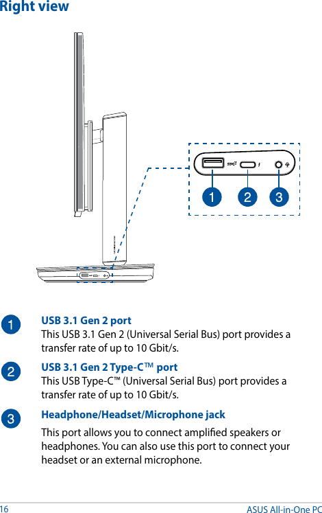ASUS All-in-One PC16Right viewUSB 3.1 Gen 2 portThis USB 3.1 Gen 2 (Universal Serial Bus) port provides a transfer rate of up to 10 Gbit/s.USB 3.1 Gen 2 Type-C™ portThis USB Type-C™ (Universal Serial Bus) port provides a transfer rate of up to 10 Gbit/s.Headphone/Headset/Microphone jackThis port allows you to connect amplied speakers or headphones. You can also use this port to connect your headset or an external microphone.
