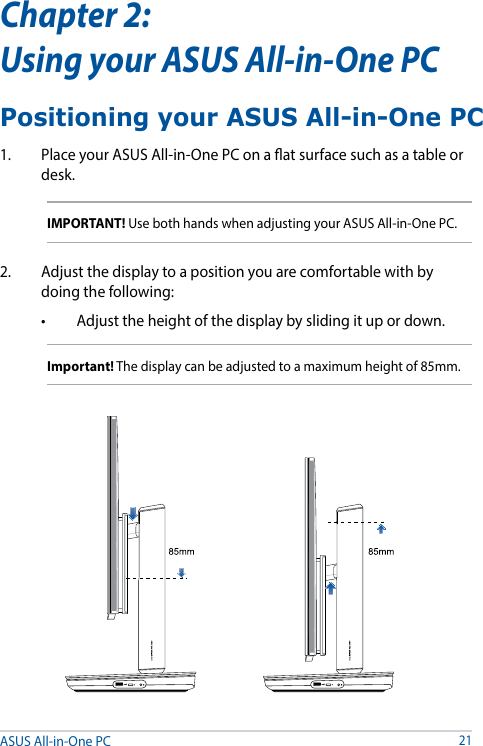 ASUS All-in-One PC21Chapter 2:  Using your ASUS All-in-One PC1.  Place your ASUS All-in-One PC on a at surface such as a table or desk.IMPORTANT! Use both hands when adjusting your ASUS All-in-One PC.2.  Adjust the display to a position you are comfortable with by doing the following:• Adjusttheheightofthedisplaybyslidingitupordown.Important! The display can be adjusted to a maximum height of 85mm.Positioning your ASUS All-in-One PC