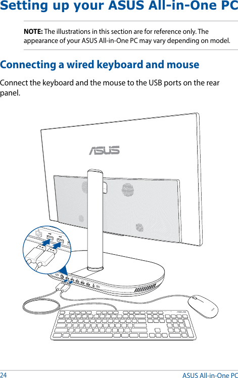 ASUS All-in-One PC24Setting up your ASUS All-in-One PCConnecting a wired keyboard and mouseConnect the keyboard and the mouse to the USB ports on the rear panel.NOTE: The illustrations in this section are for reference only. The appearance of your ASUS All-in-One PC may vary depending on model.