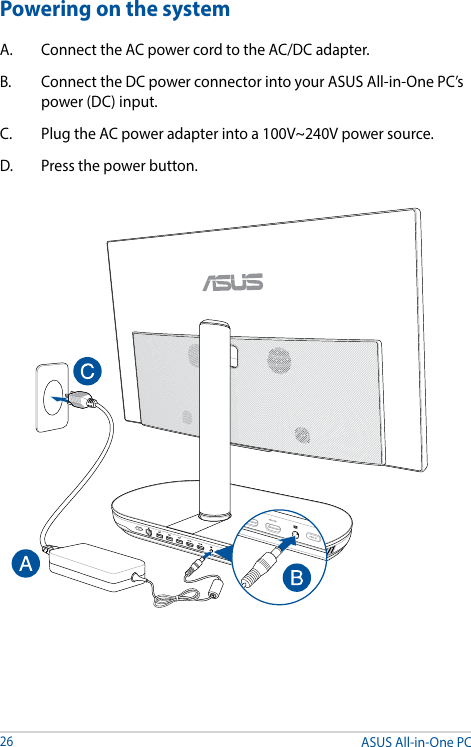 ASUS All-in-One PC26Powering on the systemA.  Connect the AC power cord to the AC/DC adapter.B.  Connect the DC power connector into your ASUS All-in-One PC’s power (DC) input. C.  Plug the AC power adapter into a 100V~240V power source.D.  Press the power button.