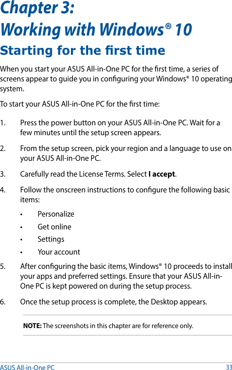 ASUS All-in-One PC33Chapter 3:  Working with Windows® 10Starting for the rst timeWhen you start your ASUS All-in-One PC for the rst time, a series of screens appear to guide you in conguring your Windows® 10 operating system.To start your ASUS All-in-One PC for the rst time:1.  Press the power button on your ASUS All-in-One PC. Wait for a few minutes until the setup screen appears.2.  From the setup screen, pick your region and a language to use on your ASUS All-in-One PC.3.  Carefully read the License Terms. Select I accept.4.  Follow the onscreen instructions to congure the following basic items:• Personalize• Getonline• Settings• Youraccount5.  After conguring the basic items, Windows® 10 proceeds to install your apps and preferred settings. Ensure that your ASUS All-in-One PC is kept powered on during the setup process.6.  Once the setup process is complete, the Desktop appears.NOTE: The screenshots in this chapter are for reference only.