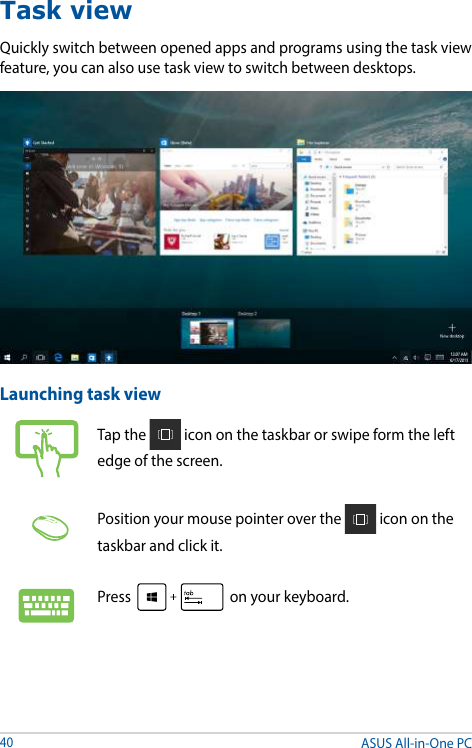 ASUS All-in-One PC40Task viewQuickly switch between opened apps and programs using the task view feature, you can also use task view to switch between desktops.Launching task viewTap the   icon on the taskbar or swipe form the left edge of the screen.Position your mouse pointer over the   icon on the taskbar and click it.Press   on your keyboard.