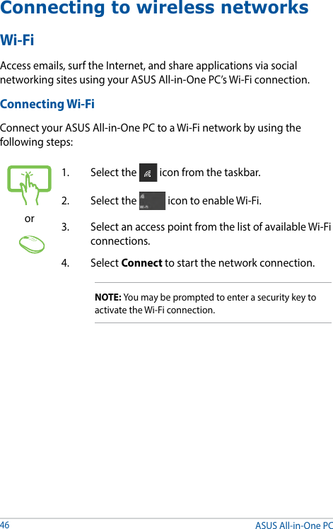 ASUS All-in-One PC46Connecting to wireless networksWi-FiAccess emails, surf the Internet, and share applications via social networking sites using your ASUS All-in-One PC’s Wi-Fi connection. Connecting Wi-FiConnect your ASUS All-in-One PC to a Wi-Fi network by using the following steps:or1.  Select the   icon from the taskbar.2.  Select the   icon to enable Wi-Fi.3.  Select an access point from the list of available Wi-Fi connections.4. Select Connect to start the network connection. NOTE: You may be prompted to enter a security key to activate the Wi-Fi connection.