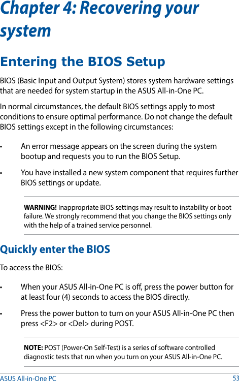 Chapter 4: Recovering your systemEntering the BIOS SetupBIOS (Basic Input and Output System) stores system hardware settings that are needed for system startup in the ASUS All-in-One PC. In normal circumstances, the default BIOS settings apply to most conditions to ensure optimal performance. Do not change the default BIOS settings except in the following circumstances: • Anerrormessageappearsonthescreenduringthesystembootup and requests you to run the BIOS Setup.• YouhaveinstalledanewsystemcomponentthatrequiresfurtherBIOS settings or update.WARNING! Inappropriate BIOS settings may result to instability or boot failure. We strongly recommend that you change the BIOS settings only with the help of a trained service personnel.Quickly enter the BIOSTo access the BIOS:• WhenyourASUSAll-in-OnePCiso,pressthepowerbuttonforat least four (4) seconds to access the BIOS directly.• PressthepowerbuttontoturnonyourASUSAll-in-OnePCthenpress &lt;F2&gt; or &lt;Del&gt; during POST.NOTE: POST (Power-On Self-Test) is a series of software controlled diagnostic tests that run when you turn on your ASUS All-in-One PC.ASUS All-in-One PC53