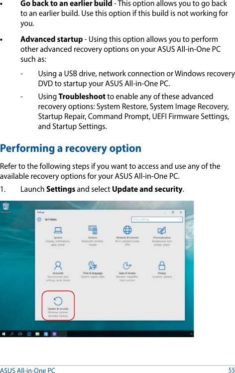 • Gobacktoanearlierbuild- This option allows you to go back to an earlier build. Use this option if this build is not working for you.• Advancedstartup- Using this option allows you to perform other advanced recovery options on your ASUS All-in-One PC such as:-   Using a USB drive, network connection or Windows recovery DVD to startup your ASUS All-in-One PC.- Using Troubleshoot to enable any of these advanced recovery options: System Restore, System Image Recovery, Startup Repair, Command Prompt, UEFI Firmware Settings, and Startup Settings.Performing a recovery optionRefer to the following steps if you want to access and use any of the available recovery options for your ASUS All-in-One PC.1. Launch Settings and select Update and security.ASUS All-in-One PC55