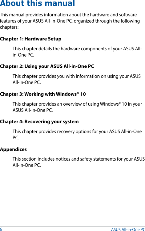 About this manualThis manual provides information about the hardware and software features of your ASUS All-in-One PC, organized through the following chapters:Chapter 1: Hardware SetupThis chapter details the hardware components of your ASUS All-in-One PC.Chapter 2: Using your ASUS All-in-One PCThis chapter provides you with information on using your ASUS All-in-One PC.Chapter 3: Working with Windows® 10This chapter provides an overview of using Windows® 10 in your ASUS All-in-One PC.Chapter 4: Recovering your systemThis chapter provides recovery options for your ASUS All-in-One PC.AppendicesThis section includes notices and safety statements for your ASUS All-in-One PC. ASUS All-in-One PC6