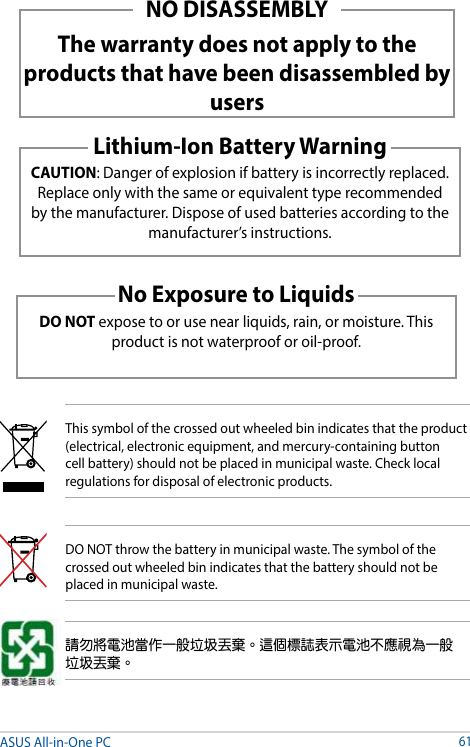 NO DISASSEMBLYThe warranty does not apply to the products that have been disassembled by usersLithium-Ion Battery WarningCAUTION: Danger of explosion if battery is incorrectly replaced. Replace only with the same or equivalent type recommended by the manufacturer. Dispose of used batteries according to the manufacturer’s instructions.No Exposure to LiquidsDO NOT expose to or use near liquids, rain, or moisture. This product is not waterproof or oil-proof. ASUS All-in-One PC61This symbol of the crossed out wheeled bin indicates that the product (electrical, electronic equipment, and mercury-containing button cell battery) should not be placed in municipal waste. Check local regulations for disposal of electronic products.DO NOT throw the battery in municipal waste. The symbol of the crossed out wheeled bin indicates that the battery should not be placed in municipal waste.請勿將電池當作一般垃圾丟棄。這個標誌表示電池不應視為一般垃圾丟棄。