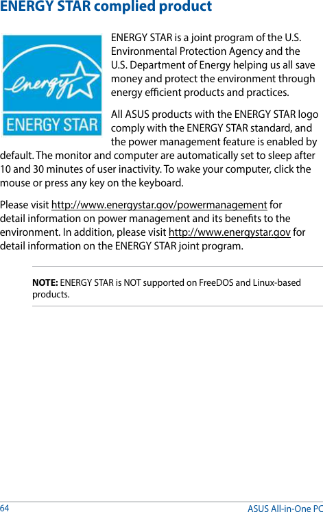 ASUS All-in-One PC64ENERGY STAR complied productENERGY STAR is a joint program of the U.S. Environmental Protection Agency and the U.S. Department of Energy helping us all save money and protect the environment through energy ecient products and practices. All ASUS products with the ENERGY STAR logo comply with the ENERGY STAR standard, and the power management feature is enabled by default. The monitor and computer are automatically set to sleep after 10 and 30 minutes of user inactivity. To wake your computer, click the mouse or press any key on the keyboard. Please visit http://www.energystar.gov/powermanagement for detail information on power management and its benets to the environment. In addition, please visit http://www.energystar.gov for detail information on the ENERGY STAR joint program.NOTE: ENERGY STAR is NOT supported on FreeDOS and Linux-based products.