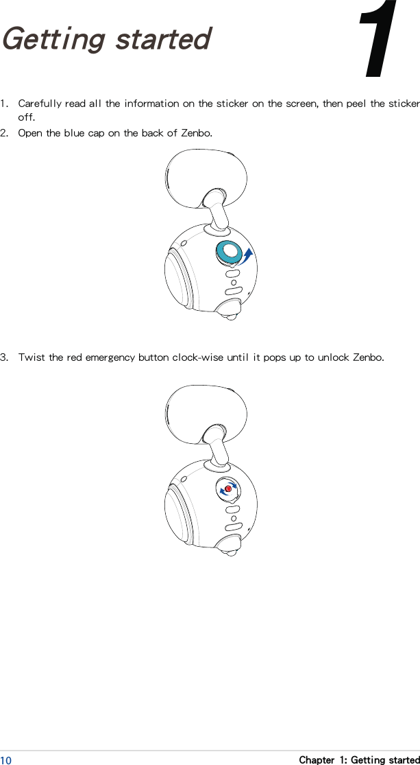 10 Chapter 1: Getting started1.  Carefully read all the information on the sticker on the screen, then peel the sticker off.2.  Open the blue cap on the back of Zenbo.Chapter 1: 1Getting started3.  Twist the red emergency button clock-wise until it pops up to unlock Zenbo.