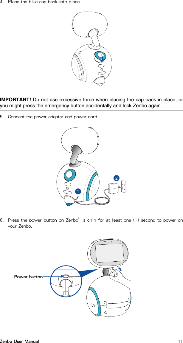 11Zenbo User Manual4.  Place the blue cap back into place.IMPORTANT!5.  Connect the power adapter and power cord.6.  Press the power button on Zenbo’s chin for at least one (1) second to power on your Zenbo.Power button
