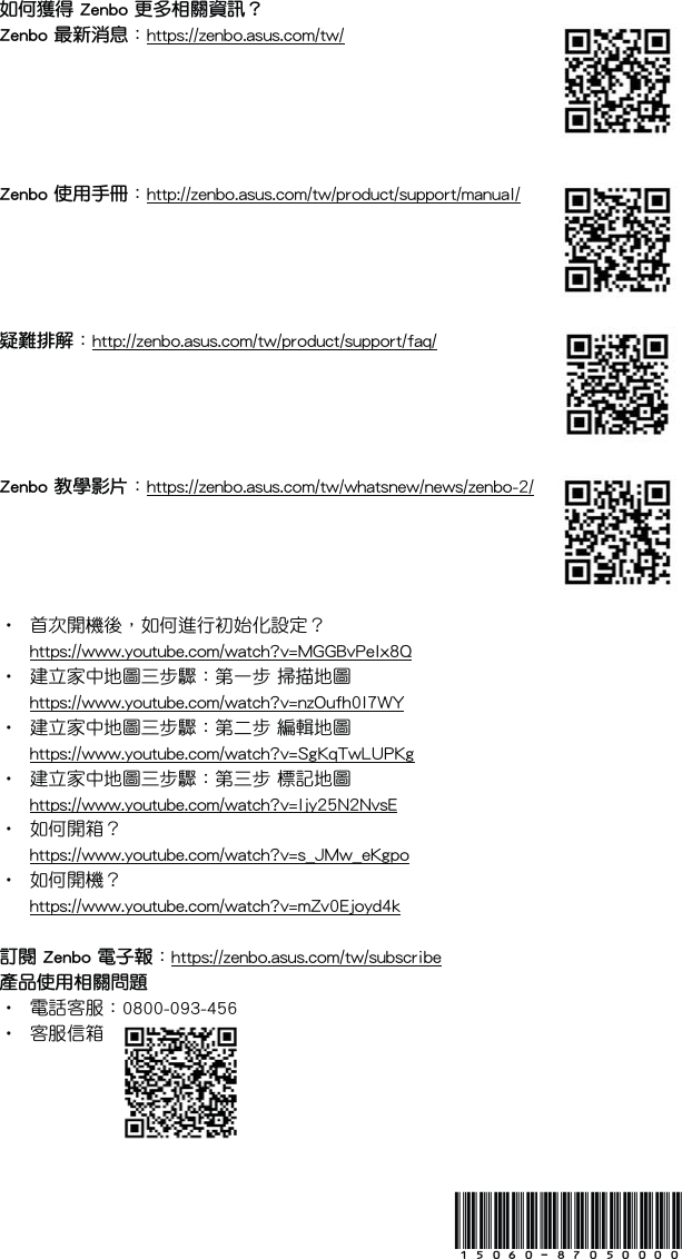 15060-87050000如何獲得 Zenbo 更多相關資訊？Zenbo 最新消息：https://zenbo.asus.com/tw/Zenbo 使用手冊：http://zenbo.asus.com/tw/product/support/manual/疑難排解：http://zenbo.asus.com/tw/product/support/faq/Zenbo 教學影片： https://zenbo.asus.com/tw/whatsnew/news/zenbo-2/•  首次開機後，如何進行初始化設定？  https://www.youtube.com/watch?v=MGGBvPelx8Q•  建立家中地圖三步驟：第一步 掃描地圖  https://www.youtube.com/watch?v=nzOufh0I7WY•  建立家中地圖三步驟：第二步 編輯地圖  https://www.youtube.com/watch?v=SgKqTwLUPKg•  建立家中地圖三步驟：第三步 標記地圖  https://www.youtube.com/watch?v=Ijy25N2NvsE•  如何開箱？  https://www.youtube.com/watch?v=s_JMw_eKgpo•  如何開機？  https://www.youtube.com/watch?v=mZv0Ejoyd4k訂閱 Zenbo 電子報：https://zenbo.asus.com/tw/subscribe產品使用相關問題•  電話客服：0800-093-456•  客服信箱