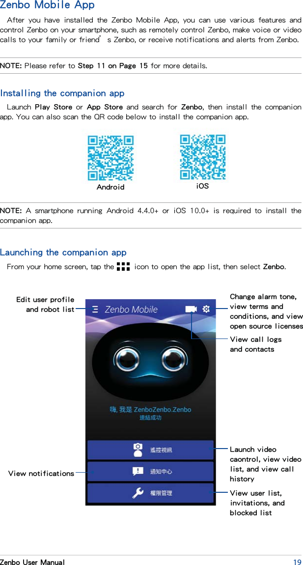 19Zenbo User ManualZenbo Mobile AppAfter  you  have  installed  the  Zenbo  Mobile  App,  you  can  use  various  features  and control Zenbo on your smartphone, such as remotely control Zenbo, make voice or video calls to your family or friend’s Zenbo, or receive notifications and alerts from Zenbo.NOTE:  A  smartphone  running  Android  4.4.0+  or  iOS  10.0+  is  required  to  install  the companion app.NOTE: Please refer to Step 11 on Page 15 for more details.Android iOSLaunching the companion appFrom your home screen, tap the   icon to open the app list, then select Zenbo.Edit user profile and robot listView notificationsChange alarm tone, view terms and conditions, and view open source licensesLaunch video caontrol, view video list, and view call historyView user list, invitations, and blocked listView call logs and contactsInstalling the companion appLaunch Play  Store or  App Store  and  search  for  Zenbo,  then  install  the  companion app. You can also scan the QR code below to install the companion app.