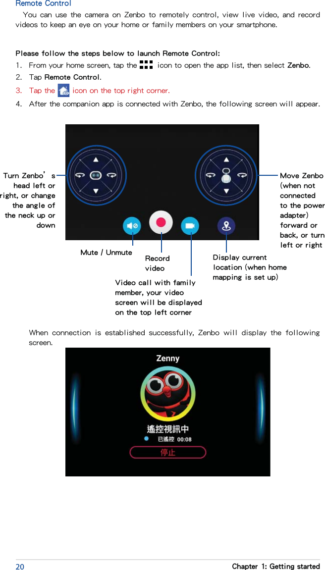 20 Chapter 1: Getting startedRemote ControlYou can  use  the  camera  on Zenbo  to remotely  control,  view live  video, and  record videos to keep an eye on your home or family members on your smartphone.Please follow the steps below to launch Remote Control:1.  From your home screen, tap the   icon to open the app list, then select Zenbo.2.  Tap Remote Control.3.  Tap the   icon on the top right corner.4.  After the companion app is connected with Zenbo, the following screen will appear. Move Zenbo (when not connected to the power adapter) forward or back, or turn left or rightTurn Zenbo’s head left or right, or change the angle of the neck up or downDisplay current location (when home mapping is set up)Video call with family member, your video screen will be displayed on the top left cornerRecord videoMute / Unmute  When  connection  is  established  successfully,  Zenbo  will  display  the  following screen.